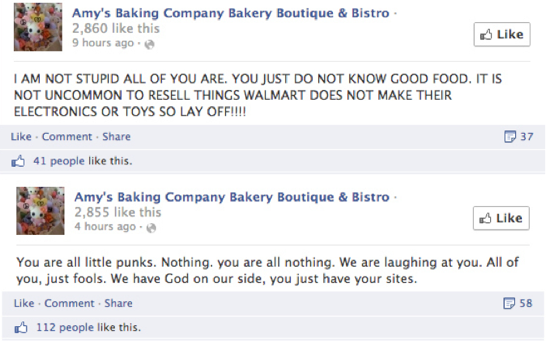 Amy's Baking Company facebook posts. Post 1 says:  I AM NOT STUPID ALL OF YOU ARE. YOU JUST DO NOT KNOW GOOD FOOD. IT IS NOT UNCOMMON TO RESELL THINGS WALMART DOES NOT MAKE THEIR ELECTRONICS OR TOYS SO LAY OFF!!!! Post 2 says: You are all little punks. Nothing. you are all nothing. We are laughing at you. All of you, just fools. We have God on our side, you just have your sites.